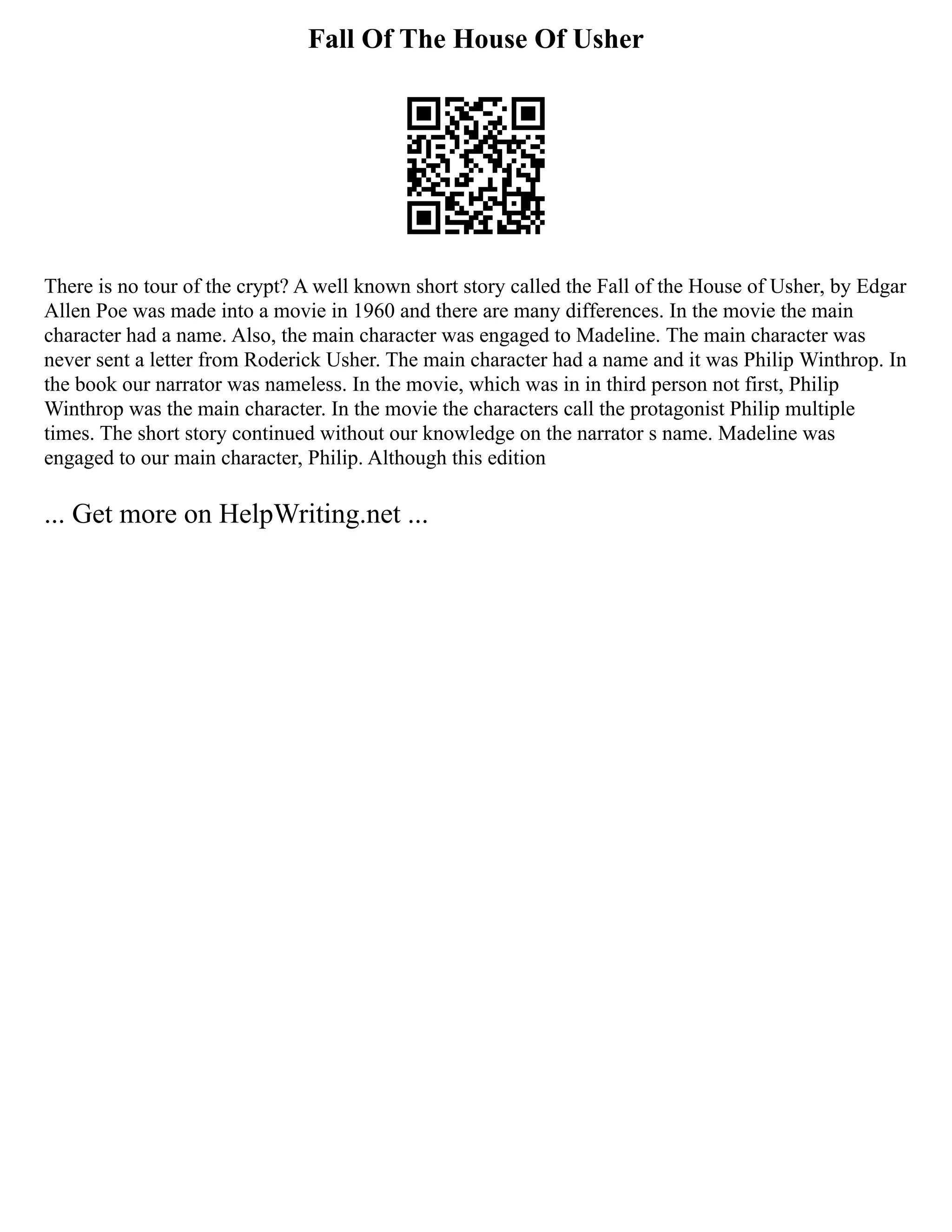 Fall Of The House Of Usher
There is no tour of the crypt? A well known short story called the Fall of the House of Usher, by Edgar
Allen Poe was made into a movie in 1960 and there are many differences. In the movie the main
character had a name. Also, the main character was engaged to Madeline. The main character was
never sent a letter from Roderick Usher. The main character had a name and it was Philip Winthrop. In
the book our narrator was nameless. In the movie, which was in in third person not first, Philip
Winthrop was the main character. In the movie the characters call the protagonist Philip multiple
times. The short story continued without our knowledge on the narrator s name. Madeline was
engaged to our main character, Philip. Although this edition
... Get more on HelpWriting.net ...
 