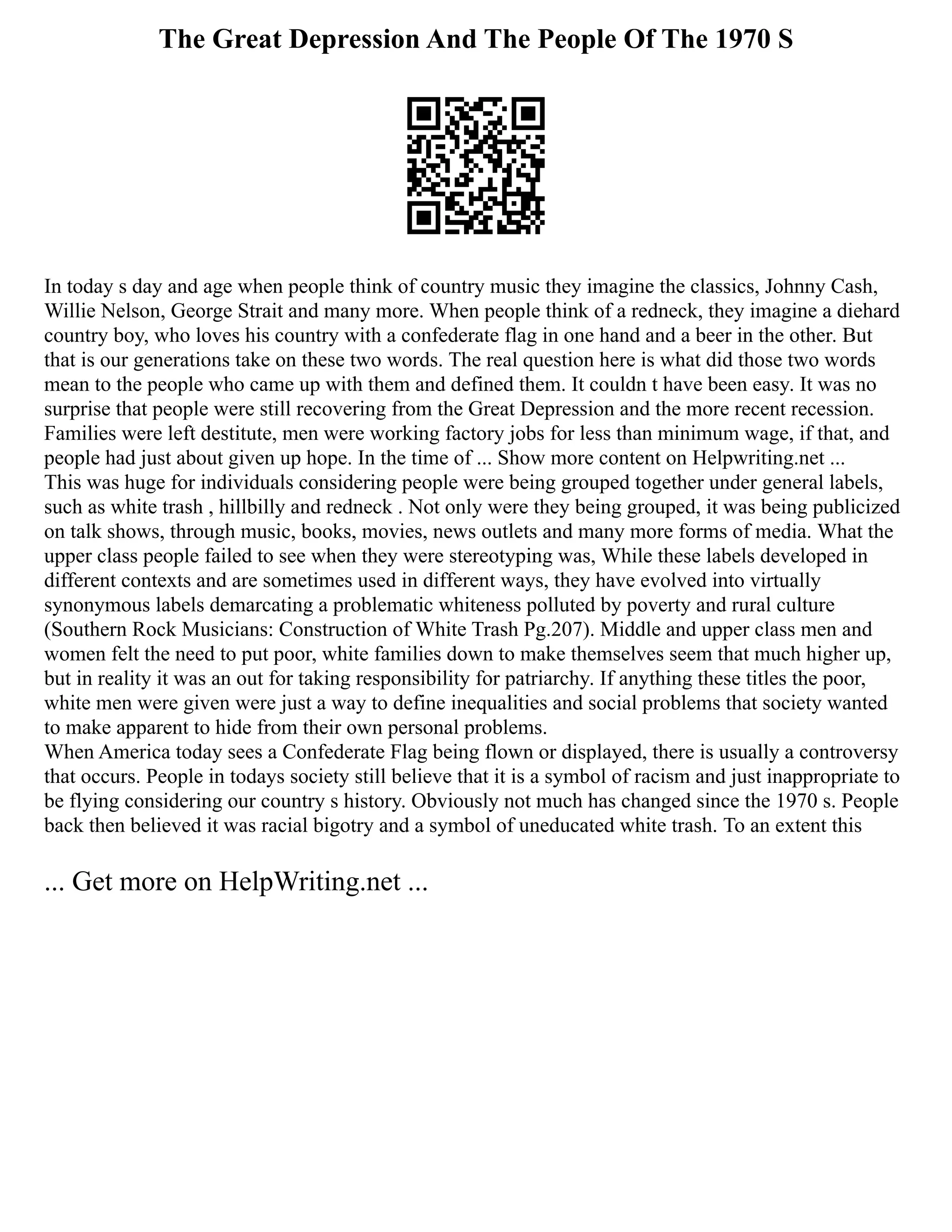 The Great Depression And The People Of The 1970 S
In today s day and age when people think of country music they imagine the classics, Johnny Cash,
Willie Nelson, George Strait and many more. When people think of a redneck, they imagine a diehard
country boy, who loves his country with a confederate flag in one hand and a beer in the other. But
that is our generations take on these two words. The real question here is what did those two words
mean to the people who came up with them and defined them. It couldn t have been easy. It was no
surprise that people were still recovering from the Great Depression and the more recent recession.
Families were left destitute, men were working factory jobs for less than minimum wage, if that, and
people had just about given up hope. In the time of ... Show more content on Helpwriting.net ...
This was huge for individuals considering people were being grouped together under general labels,
such as white trash , hillbilly and redneck . Not only were they being grouped, it was being publicized
on talk shows, through music, books, movies, news outlets and many more forms of media. What the
upper class people failed to see when they were stereotyping was, While these labels developed in
different contexts and are sometimes used in different ways, they have evolved into virtually
synonymous labels demarcating a problematic whiteness polluted by poverty and rural culture
(Southern Rock Musicians: Construction of White Trash Pg.207). Middle and upper class men and
women felt the need to put poor, white families down to make themselves seem that much higher up,
but in reality it was an out for taking responsibility for patriarchy. If anything these titles the poor,
white men were given were just a way to define inequalities and social problems that society wanted
to make apparent to hide from their own personal problems.
When America today sees a Confederate Flag being flown or displayed, there is usually a controversy
that occurs. People in todays society still believe that it is a symbol of racism and just inappropriate to
be flying considering our country s history. Obviously not much has changed since the 1970 s. People
back then believed it was racial bigotry and a symbol of uneducated white trash. To an extent this
... Get more on HelpWriting.net ...
 
