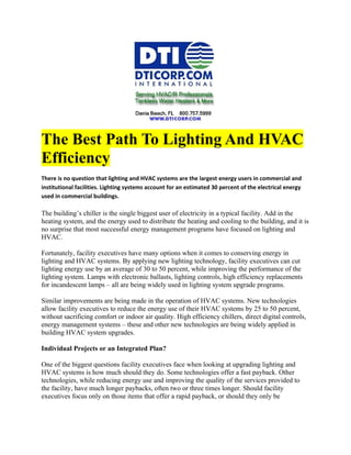 The Best Path To Lighting And HVAC
Efficiency
There is no question that lighting and HVAC systems are the largest energy users in commercial and
institutional facilities. Lighting systems account for an estimated 30 percent of the electrical energy
used in commercial buildings.

The building’s chiller is the single biggest user of electricity in a typical facility. Add in the
heating system, and the energy used to distribute the heating and cooling to the building, and it is
no surprise that most successful energy management programs have focused on lighting and
HVAC.

Fortunately, facility executives have many options when it comes to conserving energy in
lighting and HVAC systems. By applying new lighting technology, facility executives can cut
lighting energy use by an average of 30 to 50 percent, while improving the performance of the
lighting system. Lamps with electronic ballasts, lighting controls, high efficiency replacements
for incandescent lamps – all are being widely used in lighting system upgrade programs.

Similar improvements are being made in the operation of HVAC systems. New technologies
allow facility executives to reduce the energy use of their HVAC systems by 25 to 50 percent,
without sacrificing comfort or indoor air quality. High efficiency chillers, direct digital controls,
energy management systems – these and other new technologies are being widely applied in
building HVAC system upgrades.

Individual Projects or an Integrated Plan?

One of the biggest questions facility executives face when looking at upgrading lighting and
HVAC systems is how much should they do. Some technologies offer a fast payback. Other
technologies, while reducing energy use and improving the quality of the services provided to
the facility, have much longer paybacks, often two or three times longer. Should facility
executives focus only on those items that offer a rapid payback, or should they only be
 