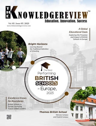 www.theknowledgereview.com
Vol. 05 | Issue 05 | 2023
Vol. 05 | Issue 05 | 2023
Vol. 05 | Issue 05 | 2023
SCHOOLS
The Best
Performing
Europe,
2023
in
Excellence Knows
No Boundaries
Bri sh Schools in
Europe Nurturing
Future Global Leaders
Bright Horizons
Learning Beyond
the Tradi onal Deﬁni on
of Schooling
Thames British School
Warsaw Campus
and Madrid Campus
A Global
Educational Oasis
Exploring the Presence
and Impact of Bri sh
Schools in Europe
 