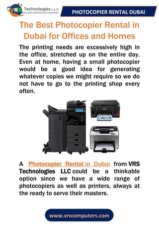 PHOTOCOPIER RENTAL DUBAI
www.vrscomputers.com
The Best Photocopier Rental in
Dubai for Offices and Homes
The printing needs are excessively high in
the office, stretched up on the entire day.
Even at home, having a small photocopier
would be a good idea for generating
whatever copies we might require so we do
not have to go to the printing shop every
often.
A Photocopier Rental in Dubai from VRS
Technologies LLC could be a thinkable
option since we have a wide range of
photocopiers as well as printers, always at
the ready to serve their masters.
 