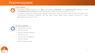 Стоит открыть:
o Помещение хорошо подойдет для офиса, небольшого спортивного или развлекательного центра, а также
специализированного магазина, который будет удовлетворять ценовому сегменту населения.
o Чувствуется недостаток кондитерских изделий, товаров для дома, для детей, строительных материалов, узко
направленных магазинов, например, чай или кофе, аптеки. Также можно открыть магазин из серии
фиксированных цен «все по 36».
Рекомендации
11
Не стоит открывать:
o Продуктовый магазин
o Магазин цветов
o Магазин овощей и фруктов
o Мясной магазин
o Алкогольный супермаркет
o Магазин тканей
o Кафе, бистро, ресторан
 