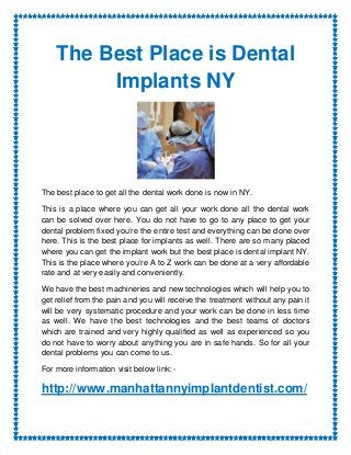 The Best Place is Dental
         Implants NY




The best place to get all the dental work done is now in NY.

This is a place where you can get all your work done all the dental work
can be solved over here. You do not have to go to any place to get your
dental problem fixed you’re the entire test and everything can be done over
here. This is the best place for implants as well. There are so many placed
where you can get the implant work but the best place is dental implant NY.
This is the place where you’re A to Z work can be done at a very affordable
rate and at very easily and conveniently.

We have the best machineries and new technologies which will help you to
get relief from the pain and you will receive the treatment without any pain it
will be very systematic procedure and your work can be done in less time
as well. We have the best technologies and the best teams of doctors
which are trained and very highly qualified as well as experienced so you
do not have to worry about anything you are in safe hands. So for all your
dental problems you can come to us.

For more information visit below link: -

http://www.manhattannyimplantdentist.com/
 