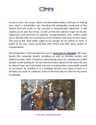 In every event, the venue, theme and decorations play a vital part in making
your event a remarkable one. Deciding the anticipated headcount of the
visitors that will come to the occasion is exceptionally important. It will
enable you to pick the venue, as well as help the caterers to get set for the
sustenance and ascertain its expense. Unquestionably, your visitors ought
not to feel like they are covering too much distance just to go to your event.
The area of the meal lobby ought to be enough for all visitors to feast. It
ought to be very much connected with street and with open modes of
transportation.
Omni Adelaide is the best place for you to event hire in Adelaide. We cover
events like corporate events, weddings as well as birthday parties and
children parties. With a function centre having space for a headcount of 400
people, onsite parking for 44 cars and enormous options in the menu for you
to choose from, we host events and aim in making them memorable as well
as successful. So whether it is a wedding function you want to have or a
birthday you want to celebrate, Omni is the best place to hire for any event
in Adelaide.
© The Omni. All Rights Reserved
 