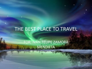 THE BEST PLACE TO TRAVEL
FOR: IVÁN FELIPE ZAMORA
MENDIETA
 