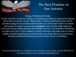 The Best Plumber in
                                              San Antonio

                           Hiring a Professional Plumber
In San Antonio, everyone will have a plumbing problem at some point during
  their time as a home owner. While many common plumbing issues can be
 handled using do-it-yourself methods, there are often times when it is better
   and easier to contact a professional plumber who has the skills and tools
necessary for providing prompt and reliable services. At Chambliss Plumbing,
 we take every one of our customer’s needs seriously and make sure to send a
  highly-trained plumbing professional who can ensure that everyone enjoys
        having an efficient plumbing system in their home or building.




 For more information on a Plumber in San Antonio call us today at (210) 490-7910 or
                visit our website at www.chamblissplumbing.com
 