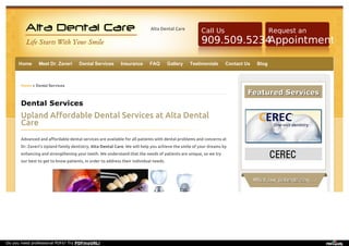 Alta Dental Care Request an 
Call Us 
909.509.5234 
Appointment 
Home Meet Dr. Zaveri Dental Services Insurance FAQ Gallery Testimonials Contact Us Blog 
Home » Dental Services 
Dental Services 
Upland Affordable Dental Services at Alta Dental 
Care 
Advanced and affordable dental services are available for all patients with dental problems and concerns at 
Dr. Zaveri’s Upland family dentistry, Alta Dental Care. We will help you achieve the smile of your dreams by 
enhancing and strengthening your teeth. We understand that the needs of patients are unique, so we try 
our best to get to know patients, in order to address their individual needs. 
FFeeaattuurreedd SSeerrvviicceess 
WWhhaatt oouurr ppaattiieennttss ssaayy …… 
Do you need professional PDFs? Try PDFmyURL! 
 