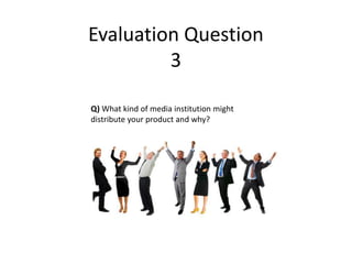 Evaluation Question
         3

Q) What kind of media institution might
distribute your product and why?
 