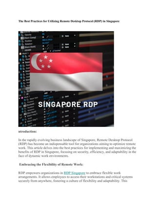 The Best Practices for Utilizing Remote Desktop Protocol (RDP) in Singapore
ntroduction:
In the rapidly evolving business landscape of Singapore, Remote Desktop Protocol
(RDP) has become an indispensable tool for organizations aiming to optimize remote
work. This article delves into the best practices for implementing and maximizing the
benefits of RDP in Singapore, focusing on security, efficiency, and adaptability in the
face of dynamic work environments.
Embracing the Flexibility of Remote Work:
RDP empowers organizations in RDP Singapore to embrace flexible work
arrangements. It allows employees to access their workstations and critical systems
securely from anywhere, fostering a culture of flexibility and adaptability. This
 