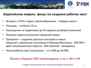 Европейская модель: фокус на создание рабочих мест
• История с 1970-х годов. в Великобритании - «Города науки».
• Площадь - не более 10 га.
• Размещение на территории до 20 средних размеров компаний.
• Решение задачи улучшения городской среды.
• Приоритет – создание цельных кластеров и новых
отраслей, «оживление экономики» (Пример Монпелье: 70% ВРП –
дают инновационные отрасли, 43% жителей - молодежь).
• Число рабочих мест технопарка – от 5 000 до 10 000.

Всего в Европе 300 технопарков, в т.ч. 80 в UK
II САММИТ ТЕХНОПАРКОВ РОССИИ. РЕСУРСЫ ДЛЯ РАЗВИТИЯ ТЕХНОПАРКОВ

10

 
