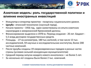 Азиатская модель: роль государственной политики и
влияние иностранных инвестиций
• Инициатор и оператор проектов - госорганы национального уровня.
• Цукуба - японский технополис (научный город).
• Начало проекта – 1956 год, идеи заимствованы из опыта советских
наукоградов и американской Кремниевой долины.
• Финансирование выделено в 1970-м. Период создания - 20 лет. Бюджет 5,5 млрд долларов государственных средств.
• Площадь - 27 кв.километров, 180 тыс.жителей, в том числе 13 тыс.
исследователей, 59 научных и исследовательских институтов, более 200
частных компаний.
• После Цукубы созданы 19 сверхсовременных городов в разных частях
страны (условия сильной конкуренции муниципалитетов)
• Средний период запуска каждого нового иннополиса – не более 5 лет.
• За несколько лет созданы были более 2 тыс. компаний.
II САММИТ ТЕХНОПАРКОВ РОССИИ. РЕСУРСЫ ДЛЯ РАЗВИТИЯ ТЕХНОПАРКОВ

11

 