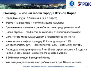 Gwuangju – новый media город в Южной Корее
• Город Gwuangju - 1,5 млн.чел (5-й в Корее)
• Фокус – на развитие и популяризацию культуры
• Привлечение креативных и амбициозных предпринимателей
• Новая отрасль – media communications, взрывной рост в мире
• Цель – стать мировым лидером в производстве контента
• Инвестиции в инфраструктуру 135 млн.долларов: 18%
муниципалитет, 20% - Правительство, 62% - частные инвесторы
• Период реализации проекта: 7 лет (5 лет строительство и 2 года на
наполнение). Выход на полную мощность в 2014 г.
• В 2010 году создан Венчурный фонд
• Уже создано дополнительно рабочих мест для 10 млн.человек
II САММИТ ТЕХНОПАРКОВ РОССИИ. РЕСУРСЫ ДЛЯ РАЗВИТИЯ ТЕХНОПАРКОВ

12

 