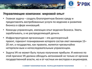 Управляющие компании: мировой опыт
• Главная задача – создать благоприятную бизнес-среду и
предоставлять востребованные услуги по ведению и развитию
бизнеса в сфере инноваций.
• Команда управленцев, имеющих опыт ведения бизнеса. Уметь
зарабатывать, а не распределяющей деньги.
• Инфраструктурная организация – это долгосрочный
проект, горизонт планирования которого состав­ляет минимум 15–
20 лет, а государство, как правило, является чрезвычайно
нетерпели­вым и непоследовательным управленцем.
• Задача УК не может быть только получение прибыли. И именно по
этой причине УК должна обладать автономией не только от органов
государственной власти, но и от частных ин­весторов и акционеров.
II САММИТ ТЕХНОПАРКОВ РОССИИ. РЕСУРСЫ ДЛЯ РАЗВИТИЯ ТЕХНОПАРКОВ

14

 