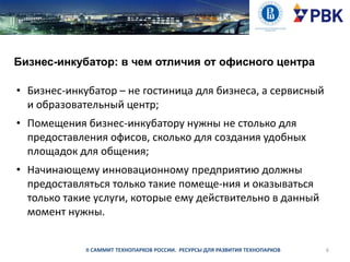 Бизнес-инкубатор: в чем отличия от офисного центра

• Бизнес-инкубатор – не гостиница для бизнеса, а сервисный
и образовательный центр;
• Помещения бизнес-инкубатору нужны не столько для
предоставления офисов, сколько для создания удобных
площадок для общения;
• Начинающему инновационному предприятию должны
предоставляться только такие помеще­ния и оказываться
только такие услуги, которые ему действительно в данный
момент нужны.

II САММИТ ТЕХНОПАРКОВ РОССИИ. РЕСУРСЫ ДЛЯ РАЗВИТИЯ ТЕХНОПАРКОВ

6

 