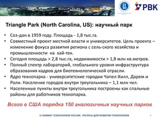 Triangle Park (North Carolina, US): научный парк
• Соз­дан в 1959 году. Площадь - 1,8 тыс.га.
• Совместный проект местной власти и университетов. Цель проекта –
изменение фокуса развития региона с сель­ского хозяйства и
промышленности на хай-тек.
• Сегодня площадь > 2,8 тыс.га, недвижимости > 1,8 млн кв.метров.
• Полный спектр лабораторий, глобального уровня инфраструктура
образования кадров для биотехнологической отрасли.
• Ядро технопарка - университетские городки Чапел-Хилл, Дарем и
Роли. Население городов внутри треугольника – 1,1 млн чел.
• Населенные пункты внутри треугольника построены как спальные
районы для работников технопарка.

Всего в США порядка 150 аналогичных научных парков
II САММИТ ТЕХНОПАРКОВ РОССИИ. РЕСУРСЫ ДЛЯ РАЗВИТИЯ ТЕХНОПАРКОВ

9

 