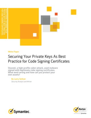 WHITEPAPER:SECURINGYOUR
PRIVATEKEYSASBESTPRACTICE
FORCODESIGNINGCERTIFICATES
Securing Your Private Keys As Best
Practice for Code Signing Certificates
White Paper
Stuxnet, a high-profile cyber-attack, used malware
signed with legitimate code signing certificates.
What went wrong and how can you protect your
own assets?
By Larry Seltzer
Security Analyst and Writer
 