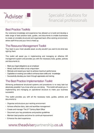 Best Practice Toolkits
Our extensive knowledge and experience has allowed us to build and develop a
wide range of best practice tools, guides, and documents to enable businesses
to create an enviable structured and organised back office working environment,
where staff thrive and your time is freed up.


The Resource Management Toolkit
Your team is your most valuable asset, so why wouldn’t you want to do what was
right by them.

This toolkit will assist you in implementing and managing an effective HR
management system and provides you with the necessary tools, guides, policies
and documents to:

•   Meet your legal obligations as an employer
•   Attract, build and retain a truly unique team
•   Motivate and reward your team to achieve maximum performance
•   Capitalise on existing core skills to enhance team skills and knowledge
•   Successfully develop your team through appraisals and training


The Best Practice Implementation Toolkit
Achieving professional structured systems and procedures is no easy task but
absolutely possible if you know what you are doing. This toolkit will assist you in
implementing and managing an operational structure to make your business
successful.

This toolkit provides you with all the necessary tools, guides, policies and
documents to:

• Organise and structure your working environment
• Achieve effective diary, task and workflow management
• Create and manage ‘The 21st Century Back Office’
• Document your key procedures and practice guidelines
• Maintain best practice and strive for continual improvement
• Enhance the client experience.
 