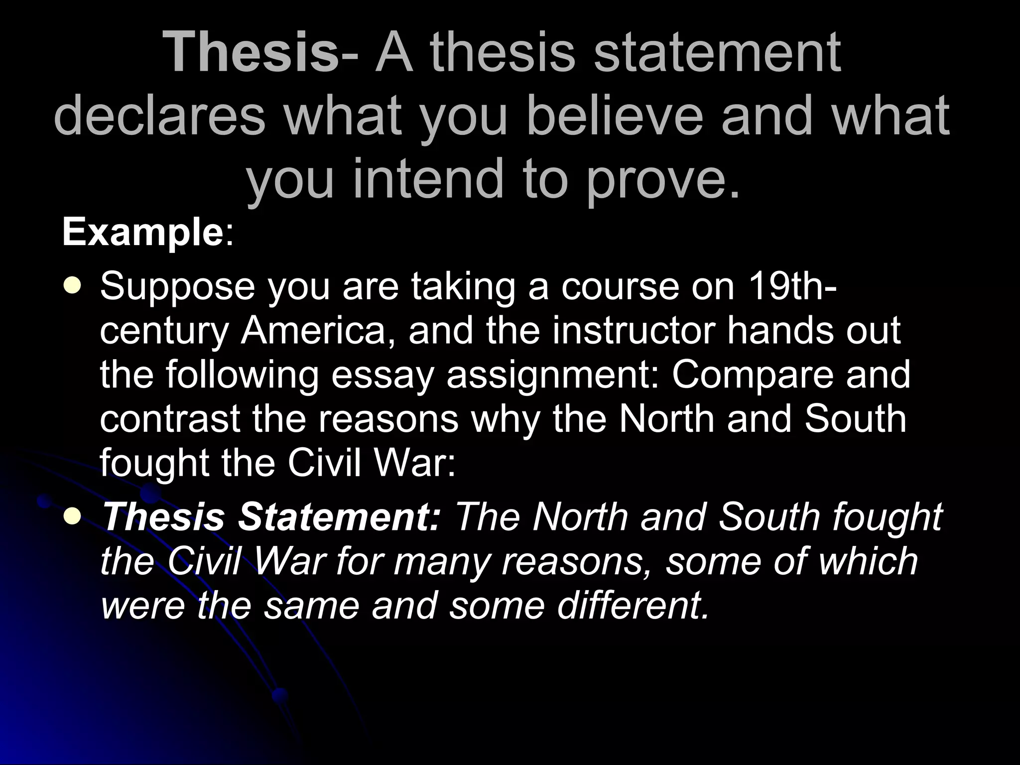 Thesis - A thesis statement declares what you believe and what you intend to prove.  Example : Suppose you are taking a course on 19th-century America, and the instructor hands out the following essay assignment: Compare and contrast the reasons why the North and South fought the Civil War: Thesis Statement:  The North and South fought the Civil War for many reasons, some of which were the same and some different. 