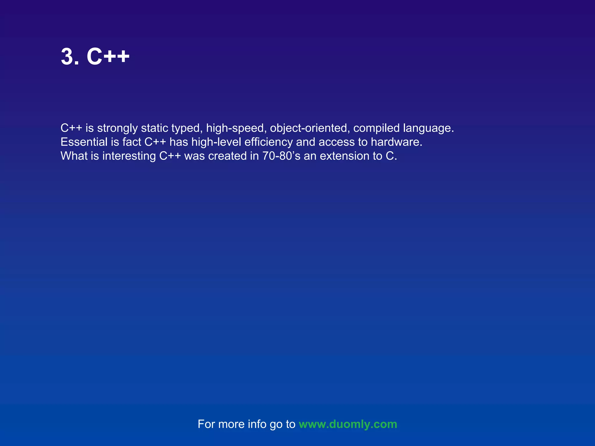 C++ is strongly static typed, high-speed, object-oriented, compiled language. Essential is fact C++ has high-level efficiency and access to hardware. What is interesting C++ was created in 70-80’s an extension to C. 3. C++ For more info go to www.duomly.com 