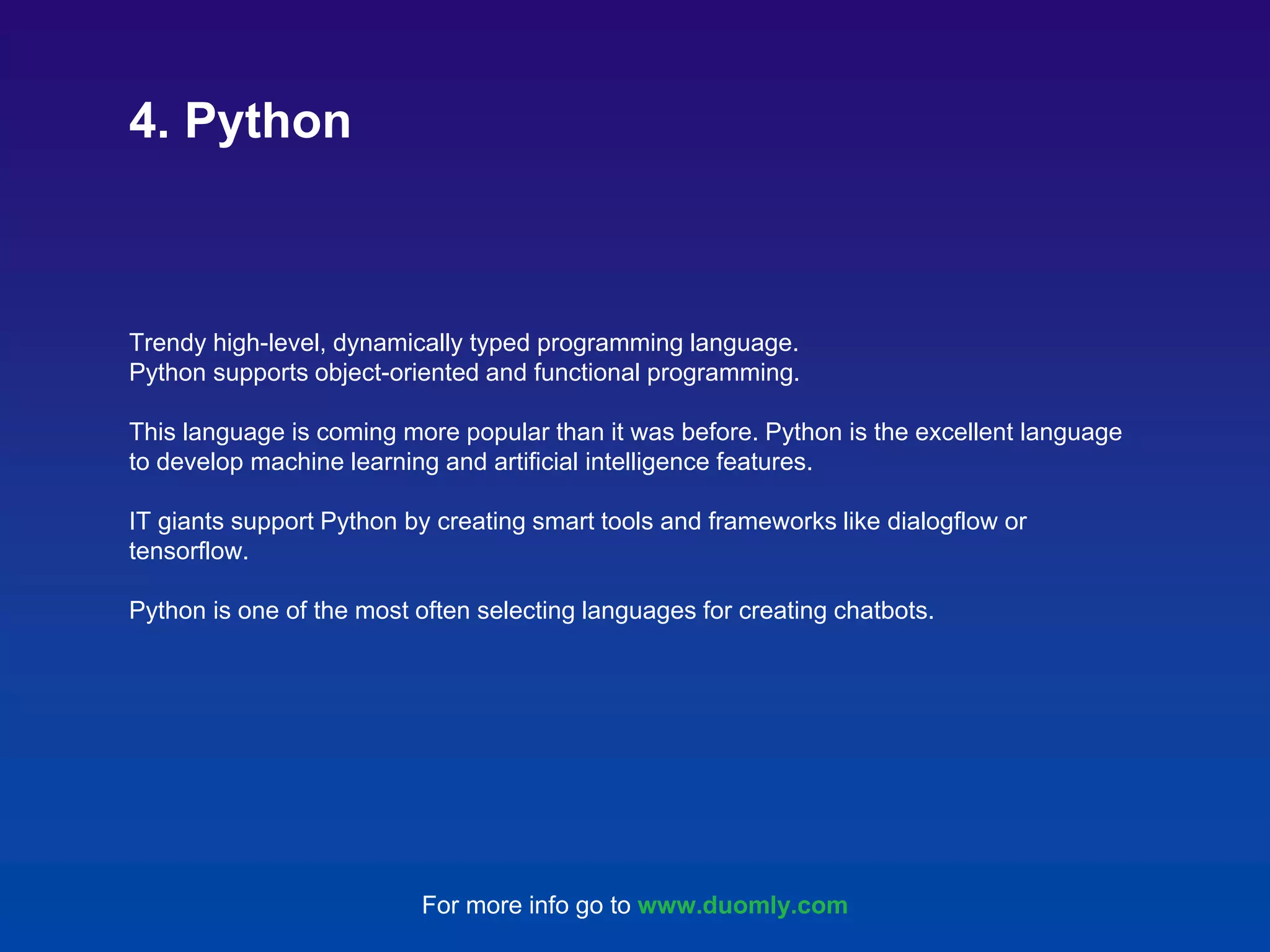 Trendy high-level, dynamically typed programming language. Python supports object-oriented and functional programming. This language is coming more popular than it was before. Python is the excellent language to develop machine learning and artificial intelligence features. IT giants support Python by creating smart tools and frameworks like dialogflow or tensorflow. Python is one of the most often selecting languages for creating chatbots. 4. Python For more info go to www.duomly.com 