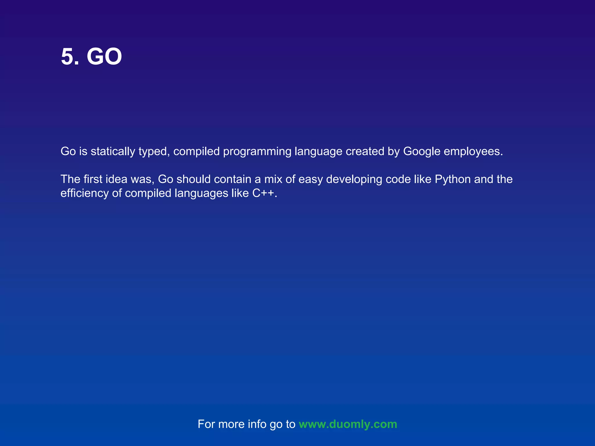 Go is statically typed, compiled programming language created by Google employees. The first idea was, Go should contain a mix of easy developing code like Python and the efficiency of compiled languages like C++. 5. GO For more info go to www.duomly.com 