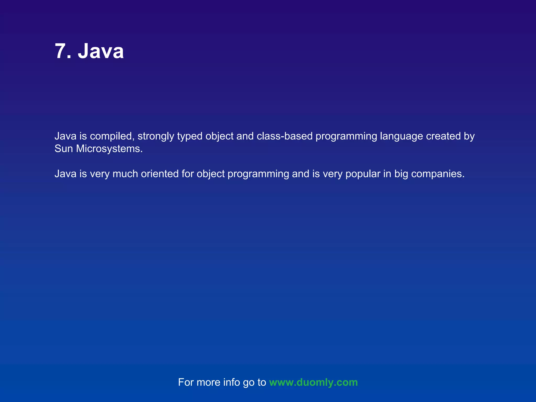 Java is compiled, strongly typed object and class-based programming language created by Sun Microsystems. Java is very much oriented for object programming and is very popular in big companies. 7. Java For more info go to www.duomly.com 