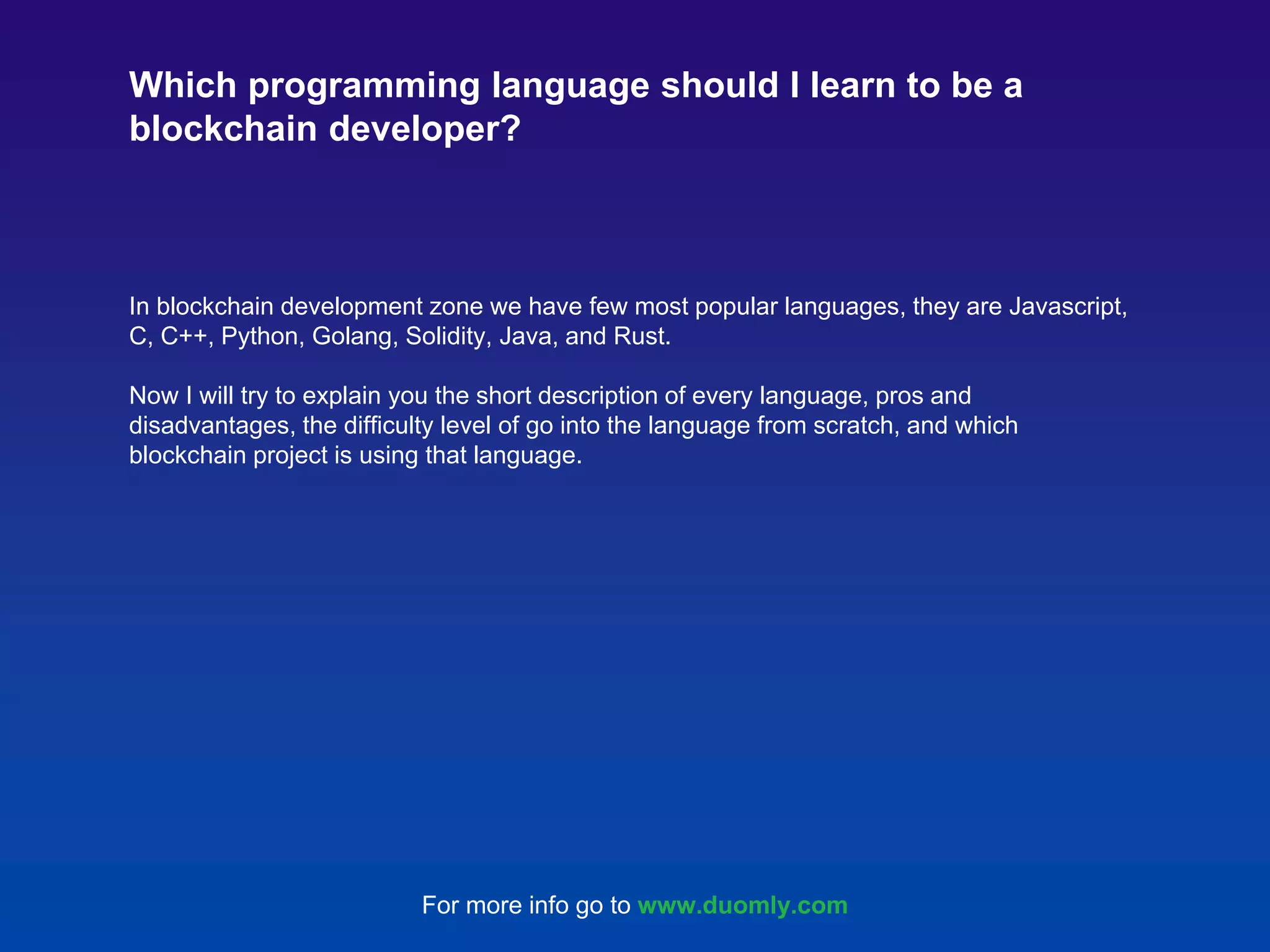 In blockchain development zone we have few most popular languages, they are Javascript, C, C++, Python, Golang, Solidity, Java, and Rust. Now I will try to explain you the short description of every language, pros and disadvantages, the difficulty level of go into the language from scratch, and which blockchain project is using that language. Which programming language should I learn to be a blockchain developer? For more info go to www.duomly.com 