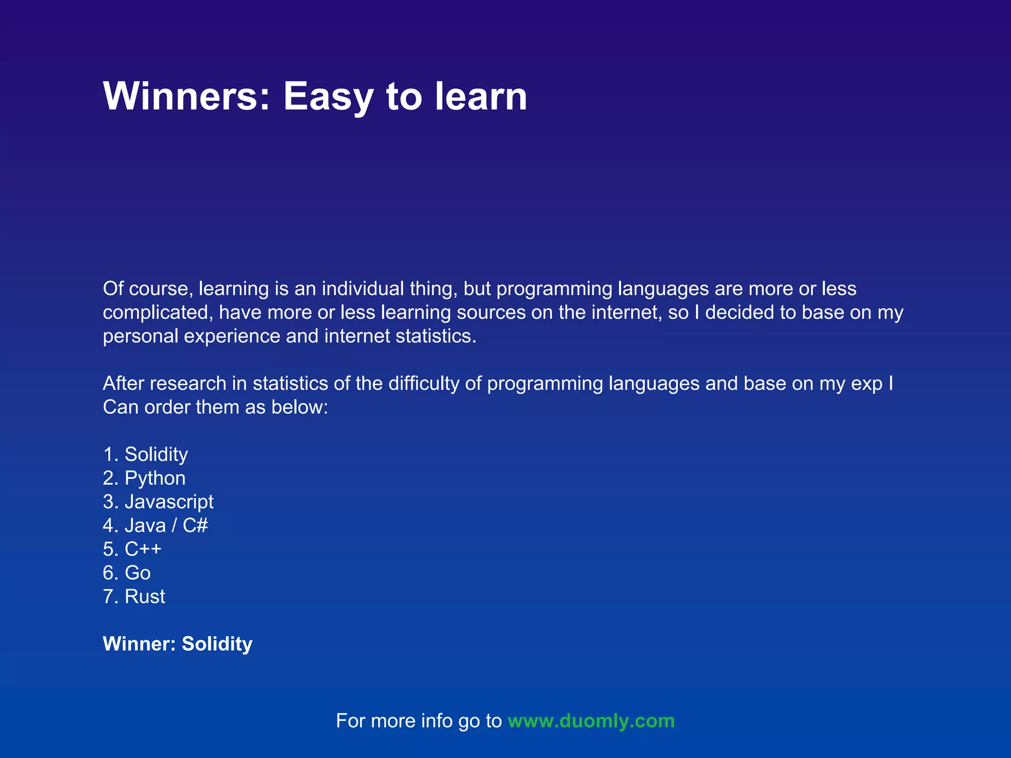 Of course, learning is an individual thing, but programming languages are more or less complicated, have more or less learning sources on the internet, so I decided to base on my personal experience and internet statistics. After research in statistics of the difficulty of programming languages and base on my exp I Can order them as below: 1. Solidity 2. Python 3. Javascript 4. Java / C# 5. C++ 6. Go 7. Rust Winner: Solidity Winners: Easy to learn For more info go to www.duomly.com 