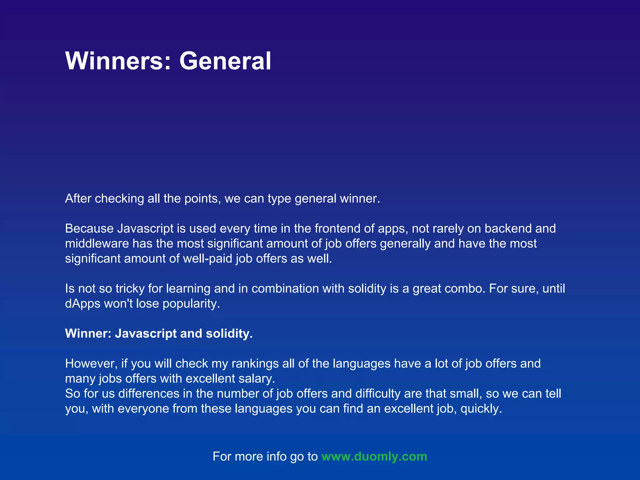 After checking all the points, we can type general winner. Because Javascript is used every time in the frontend of apps, not rarely on backend and middleware has the most significant amount of job offers generally and have the most significant amount of well-paid job offers as well. Is not so tricky for learning and in combination with solidity is a great combo. For sure, until dApps won't lose popularity. Winner: Javascript and solidity. However, if you will check my rankings all of the languages have a lot of job offers and many jobs offers with excellent salary. So for us differences in the number of job offers and difficulty are that small, so we can tell you, with everyone from these languages you can find an excellent job, quickly. Winners: General For more info go to www.duomly.com 