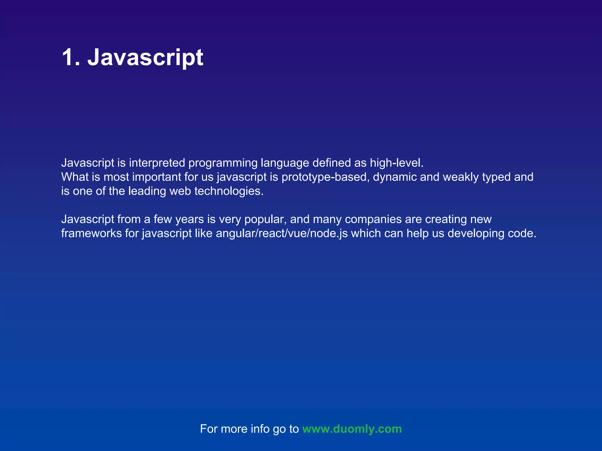 Javascript is interpreted programming language defined as high-level. What is most important for us javascript is prototype-based, dynamic and weakly typed and is one of the leading web technologies. Javascript from a few years is very popular, and many companies are creating new frameworks for javascript like angular/react/vue/node.js which can help us developing code. 1. Javascript For more info go to www.duomly.com 