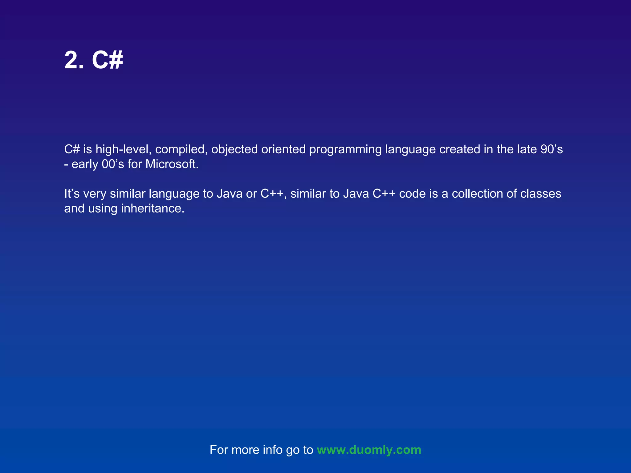 C# is high-level, compiled, objected oriented programming language created in the late 90’s - early 00’s for Microsoft. It’s very similar language to Java or C++, similar to Java C++ code is a collection of classes and using inheritance. 2. C# For more info go to www.duomly.com 