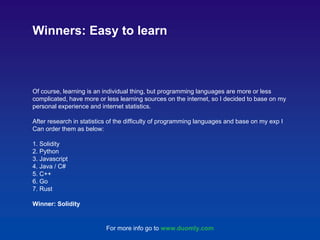 Of course, learning is an individual thing, but programming languages are more or less
complicated, have more or less learning sources on the internet, so I decided to base on my
personal experience and internet statistics.
After research in statistics of the difficulty of programming languages and base on my exp I
Can order them as below:
1. Solidity
2. Python
3. Javascript
4. Java / C#
5. C++
6. Go
7. Rust
Winner: Solidity
Winners: Easy to learn
For more info go to www.duomly.com
 
