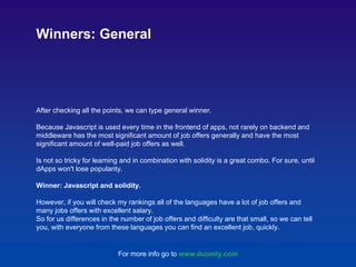 After checking all the points, we can type general winner.
Because Javascript is used every time in the frontend of apps, not rarely on backend and
middleware has the most significant amount of job offers generally and have the most
significant amount of well-paid job offers as well.
Is not so tricky for learning and in combination with solidity is a great combo. For sure, until
dApps won't lose popularity.
Winner: Javascript and solidity.
However, if you will check my rankings all of the languages have a lot of job offers and
many jobs offers with excellent salary.
So for us differences in the number of job offers and difficulty are that small, so we can tell
you, with everyone from these languages you can find an excellent job, quickly.
Winners: General
For more info go to www.duomly.com
 