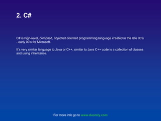 C# is high-level, compiled, objected oriented programming language created in the late 90’s
- early 00’s for Microsoft.
It’s very similar language to Java or C++, similar to Java C++ code is a collection of classes
and using inheritance.
2. C#
For more info go to www.duomly.com
 