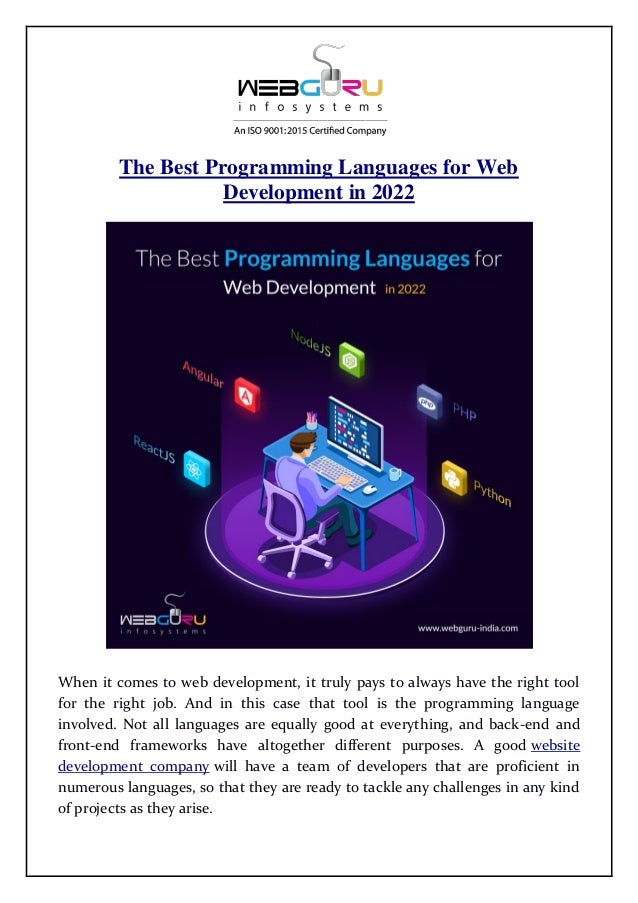 The Best Programming Languages for Web
Development in 2022
When it comes to web development, it truly pays to always have the right tool
for the right job. And in this case that tool is the programming language
involved. Not all languages are equally good at everything, and back-end and
front-end frameworks have altogether different purposes. A good website
development company will have a team of developers that are proficient in
numerous languages, so that they are ready to tackle any challenges in any kind
of projects as they arise.
 