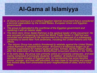 Al-Gama al Islamiyya Al-Gama al-Islamiyya is a militant Egyptian Islamist movement that is considered a terrorist organization by the United States, European Union and Egyptian governments.  The group is dedicated to the overthrow of the Egyptian government and replacing it with an Islamic state. The blind cleric Omar Abdel-Rahman is the spiritual leader of the movement. He was accused of conspiring to bomb the World Trade Center in 1993 but was convicted and sentenced to life imprisonment for his espousal of a subsequent conspiracy to bomb New York landmarks, including the United Nations and FBI offices. The Islamic Group has publicly threatened to retaliate against the United States unless Rahman is released from prison. Al-Gama’a al-Islamiyya began as an umbrella organization for militant student groups, formed, like the Islamic Jihad, after the leadership of the Muslim Brotherhood renounced violence in the 1970s. In its early days, the group was primarily active on university campuses, and was mainly composed of university students. In addition, Al-Gama’a al-Islamiyya recruited some inmates of Egyptian jails. Its membership has since become poorer, younger, and less well educated; its main base of recruiting and support has moved away from universities to poor neighborhoods of cities, and to rural areas.   
