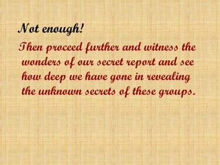 Not enough! Then proceed further and witness the wonders of our secret report and see how deep we have gone in revealing the unknown secrets of these groups . 