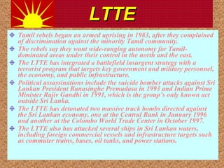 LTTE Tamil rebels began an armed uprising in 1983, after they complained of discrimination against the minority Tamil community.  The rebels say they want wide-ranging autonomy for Tamil-dominated areas under their control in the north and the east.  The LTTE has integrated a battlefield insurgent strategy with a terrorist program that targets key government and military personnel, the economy, and public infrastructure.  Political assassinations include the suicide bomber attacks against Sri Lankan President Ranasinghe Premadasa in 1993 and Indian Prime Minister Rajiv Gandhi in 1991, which is the group’s only known act outside Sri Lanka.  The LTTE has detonated two massive truck bombs directed against the Sri Lankan economy, one at the Central Bank in January 1996 and another at the Colombo World Trade Center in October 1997.  The LTTE also has attacked several ships in Sri Lankan waters, including foreign commercial vessels and infrastructure targets such as commuter trains, buses, oil tanks, and power stations.  