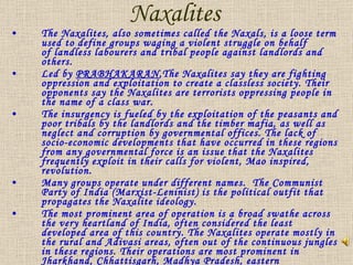 Naxalites  The Naxalites, also sometimes called the Naxals, is a loose term used to define groups waging a violent struggle on behalf of landless labourers and tribal people against landlords and others.  Led by  PRABHAKARAN ,The Naxalites say they are fighting oppression and exploitation to create a classless society. Their opponents say the Naxalites are terrorists oppressing people in the name of a class war. The insurgency is fueled by the exploitation of the peasants and poor tribals by the landlords and the timber mafia, as well as neglect and corruption by governmental offices. The lack of socio-economic developments that have occurred in these regions from any governmental force is an issue that the Naxalites frequently exploit in their calls for violent, Mao inspired, revolution. Many groups operate under different names.  The Communist Party of India (Marxist-Leninist) is the political outfit that propagates the Naxalite ideology. The most prominent area of operation is a broad swathe across the very heartland of India, often considered the least developed area of this country. The Naxalites operate mostly in the rural and Adivasi areas, often out of the continuous jungles in these regions. Their operations are most prominent in Jharkhand, Chhattisgarh, Madhya Pradesh, eastern Maharashtra, the Telengana region of Andhra Pradesh, and western Orissa. It will be seen that these areas are all inland, from the coastline.  