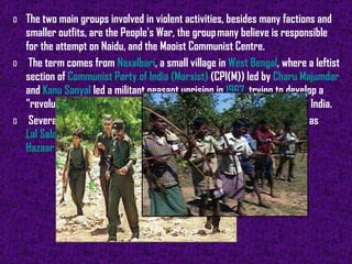 The two main groups involved in violent activities, besides many factions and smaller outfits, are the People's War, the group many believe is responsible for the attempt on Naidu, and the Maoist Communist Centre. The term comes from  Naxalbari , a small village in  West Bengal , where a leftist section of  Communist Party of India (Marxist)  (CPI(M)) led by  Charu Majumdar  and  Kanu Sanyal  led a militant peasant uprising in  1967 , trying to develop a "revolutionary opposition" in order to establish "revolutionary rule" in India. Several movies relating to the Naxal movement have been made, such as  Lal Salaam ,  Jukti Takko Gappo ,  Hazaaron Khwaishen Aisi  and  Hazaar Chaurasi Ki Maa .   