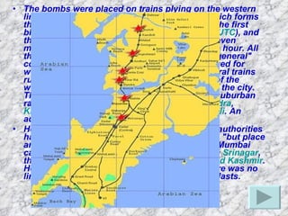 The bombs were placed on trains plying on the western line of the suburban ("local") train network, which forms the backbone of the city's transport network. The first blast reportedly took place at 18:24  IST  (12:54  UTC ), and the explosions continued for approximately eleven minutes, until 18:35, during the after-work rush hour. All the bombs had been placed in the first-class "general" compartments (some compartments are reserved for women, called "ladies" compartments) of several trains running from  Churchgate , the city-centre end of the western railway line, to the western suburbs of the city. They exploded at or in the near vicinity of the suburban railway stations of  Matunga Road ,  Mahim ,  Bandra ,  Khar Road ,  Jogeshwari ,  Bhayandar  and  Borivali . An additional bomb was defused at Borivali. Home Minister  Shivraj Patil  told reporters that authorities had "some" information an attack was coming, "but place and time was not known"The bomb attacks in Mumbai came hours after a series of grenade attacks in  Srinagar , the largest city in the Indian state of  Jammu and Kashmir . However,  Home Secretary   V K Duggal  said there was no link between the Srinagar and Mumbai bomb blasts.   