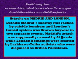Finished viewing the two, now witness the latest to hit the international scene.Our secret agents have tried their level best to recover this hidden information. Attacks on MADRID AND LONDON. Details: Madrid’s subway was rocked by suicide bombers and London’s transit system was thrown haywire in two separate events. Madrid’s attack was supposedly caused by Al Qaeda while London bombings were created by Lashkar-e-Toiba activists who were disguised as British Pakistanis.  