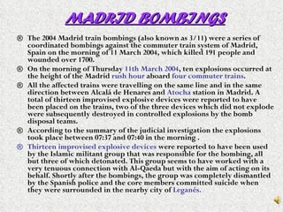 MADRID BOMBINGS The 2004 Madrid train bombings (also known as 3/11) were a series of coordinated bombings against the commuter train system of Madrid, Spain on the morning of 11 March 2004, which killed 191 people and wounded over 1700. On the morning of Thursday  11th March 2004 , ten explosions occurred at the height of the Madrid  rush hour  aboard  four commuter trains .  All the affected trains were travelling on the same line and in the same direction between Alcalá de Henares and  Atocha  station in Madrid. A total of thirteen improvised explosive devices were reported to have been placed on the trains, two of the three devices which did not explode were subsequently destroyed in controlled explosions by the bomb disposal teams. According to the summary of the judicial investigation the explosions took place between 07:37 and 07:40 in the morning . Thirteen improvised explosive devices  were reported to have been used by the Islamic militant group that was responsible for the bombing, all but three of which detonated. This group seems to have worked with a very tenuous connection with Al-Qaeda but with the aim of acting on its behalf. Shortly after the bombings, the group was completely dismantled by the Spanish police and the core members committed suicide when they were surrounded in the nearby city of  Leganés.   