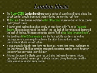 London blasts The  7 July 2005  London bombings  were a series of coordinated bomb blasts that struck London's public transport system during the morning rush hour.  At  8:50 a.m  three bombs exploded  within 50 seconds  of each other on three London Underground trains.  A fourth bomb exploded on a bus nearly an hour later at 9:47 a.m. in  Tavistock Square . The explosion ripped the roof off the top deck of the vehicle and destroyed the back of the bus. Witnesses reported seeing "half a  bus flying through the air ". The bombings  killed 52 commuters  and the four suicide bombers, as well as causing a severe, day-long disruption of the city's transport and mobile telecommunications infrastructure.  It was originally thought that there had been six, rather than three, explosions on the Underground. The bus bombing brought the reported total to seven, however this error was corrected later that day.  This was because the blasts occurred on trains that were between stations, causing the wounded to emerge from both stations, giving the impression that there was an incident at each station.   