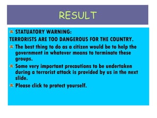 RESULT STATUATORY WARNING: TERRORISTS ARE TOO DANGEROUS FOR THE COUNTRY. The best thing to do as a citizen would be to help the government in whatever means to terminate these groups. Some very important precautions to be undertaken during a terrorist attack is provided by us in the next slide. Please click to protect yourself. 