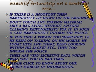 If in case you are trapped in a terrorist attack(if fortunately not a bombing) then…. If there is a shootout then immediately lie down on the ground. Don’t touch any foreign material like a bag lying without anyone claiming responsibility for it. In such a case immediately inform the police. If you find a person too suspicious, i.e. he keeps on talking on his mobile, he looks here and there, keeps looking within his jacket etc., then too inform the police. These are very secretive data which will save you in bad times. Please click to know about our secret sources of information. 