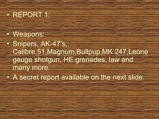 REPORT 1: Weapons: Snipers, AK-47’s, Calibre.51,Magnum,Bullpup,MK 247,Leone gauge shotgun, HE grenades, law and many more. A secret report available on the next slide.  
