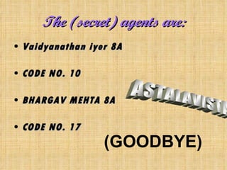 The (secret) agents are: Vaidyanathan iyer 8A CODE NO. 10 BHARGAV MEHTA 8A CODE NO. 17 ASTALAVISTA (GOODBYE) 