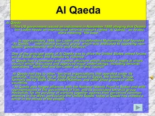Al Qaeda Al Qaeda The US government issued an indictment in November 1998 alleging that Osama bin Laden heads an international terrorist network called “Al Qaeda,” an Arabic word meaning “the base.” In approximately 1989, bin Laden and co-defendant Muhammad Atef founded “Al Qaeda,” “ international terrorist group  which was dedicated to opposing non-Islamic governments with force and violence.”  One of the principal goals of Al Qaeda was to drive the United States armed forces out of Saudi Arabia and Somalia by violence.” Al Qaeda had a command and control structure which included a majlis al shura council which discussed and approved major undertakings, including terrorist operations.” Both Atef and bin Laden sat on this council. Al Qaeda had ties to other “terrorist organizations that operated under its umbrella,” including: the al Jihad group based in Egypt, the Islamic Group, formerly led by Sheik Omar Abdel Rahman, and other jihad groups in other countries. “ Al Qaeda also forged alliances with the National Islamic Front in Sudan and with representatives of the government of Iran, and its associated terrorist group Hezbollah, for the purpose of working together against their perceived common enemies in the West, particularly the United States. today al Qaeda has created a terror in the minds of the people. 
