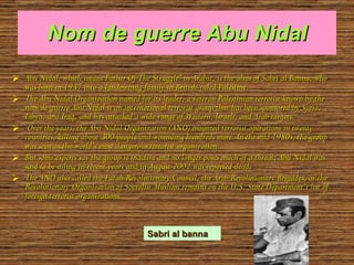 Nom de guerre Abu Nidal Abu Nidal, which means Father Of The Struggle” in Arabic, is the alias of Sabri al Banna, who was born in 1937 into a landowning family in British-ruled Palestine. The Abu Nidal Organization named for its leader, a veteran Palestinian terrorist known by the nom de guerre Abu Nidal is an international terrorist group that has been sponsored by Syria, Libya, and Iraq, and has attacked a wide range of Western, Israeli, and Arab targets. Over the years, the Abu Nidal Organization (ANO) mounted terrorist operations in twenty countries, killing about 300 people and wounding hundreds more. In the mid 1980s, the group was seen as the world’s most dangerous terrorist organization. But some experts say the group is inactive and no longer poses much of a threat; Abu Nidal was said to be ailing in recent years and in August 2002 was reported dead.  The ANO also called the Fatah Revolutionary Council, the Arab Revolutionary Brigades, or the Revolutionary Organization of Socialist Muslims remains on the U.S. State Department’s list of foreign terrorist organizations.  Sabri al banna 
